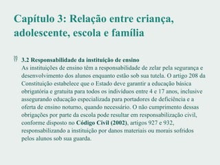 Capítulo 3: Relação entre criança,
adolescente, escola e família
 3.2 Responsabilidade da instituição de ensino
As instituições de ensino têm a responsabilidade de zelar pela segurança e
desenvolvimento dos alunos enquanto estão sob sua tutela. O artigo 208 da
Constituição estabelece que o Estado deve garantir a educação básica
obrigatória e gratuita para todos os indivíduos entre 4 e 17 anos, inclusive
assegurando educação especializada para portadores de deficiência e a
oferta de ensino noturno, quando necessário. O não cumprimento dessas
obrigações por parte da escola pode resultar em responsabilização civil,
conforme disposto no Código Civil (2002), artigos 927 e 932,
responsabilizando a instituição por danos materiais ou morais sofridos
pelos alunos sob sua guarda.
 