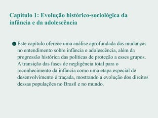 Capítulo 1: Evolução histórico-sociológica da
infância e da adolescência
● Este capítulo oferece uma análise aprofundada das mudanças
no entendimento sobre infância e adolescência, além da
progressão histórica das políticas de proteção a esses grupos.
A transição das fases de negligência total para o
reconhecimento da infância como uma etapa especial de
desenvolvimento é traçada, mostrando a evolução dos direitos
dessas populações no Brasil e no mundo.
 
