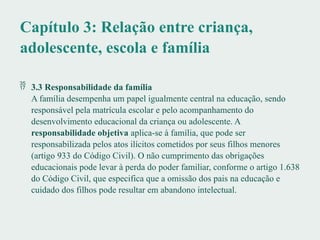 Capítulo 3: Relação entre criança,
adolescente, escola e família
 3.3 Responsabilidade da família
A família desempenha um papel igualmente central na educação, sendo
responsável pela matrícula escolar e pelo acompanhamento do
desenvolvimento educacional da criança ou adolescente. A
responsabilidade objetiva aplica-se à família, que pode ser
responsabilizada pelos atos ilícitos cometidos por seus filhos menores
(artigo 933 do Código Civil). O não cumprimento das obrigações
educacionais pode levar à perda do poder familiar, conforme o artigo 1.638
do Código Civil, que especifica que a omissão dos pais na educação e
cuidado dos filhos pode resultar em abandono intelectual.
 