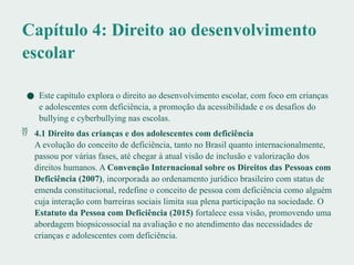 Capítulo 4: Direito ao desenvolvimento
escolar
● Este capítulo explora o direito ao desenvolvimento escolar, com foco em crianças
e adolescentes com deficiência, a promoção da acessibilidade e os desafios do
bullying e cyberbullying nas escolas.
 4.1 Direito das crianças e dos adolescentes com deficiência
A evolução do conceito de deficiência, tanto no Brasil quanto internacionalmente,
passou por várias fases, até chegar à atual visão de inclusão e valorização dos
direitos humanos. A Convenção Internacional sobre os Direitos das Pessoas com
Deficiência (2007), incorporada ao ordenamento jurídico brasileiro com status de
emenda constitucional, redefine o conceito de pessoa com deficiência como alguém
cuja interação com barreiras sociais limita sua plena participação na sociedade. O
Estatuto da Pessoa com Deficiência (2015) fortalece essa visão, promovendo uma
abordagem biopsicossocial na avaliação e no atendimento das necessidades de
crianças e adolescentes com deficiência.
 