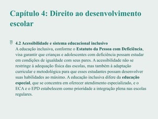 Capítulo 4: Direito ao desenvolvimento
escolar
 4.2 Acessibilidade e sistema educacional inclusivo
A educação inclusiva, conforme o Estatuto da Pessoa com Deficiência,
visa garantir que crianças e adolescentes com deficiência possam estudar
em condições de igualdade com seus pares. A acessibilidade não se
restringe à adequação física das escolas, mas também à adaptação
curricular e metodológica para que esses estudantes possam desenvolver
suas habilidades ao máximo. A educação inclusiva difere da educação
especial, que se concentra em oferecer atendimento especializado, e o
ECA e o EPD estabelecem como prioridade a integração plena nas escolas
regulares.
 