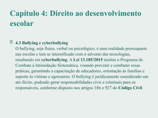 Capítulo 4: Direito ao desenvolvimento
escolar
 4.3 Bullying e cyberbullying
O bullying, seja físico, verbal ou psicológico, é uma realidade preocupante
nas escolas e tem se intensificado com o advento das tecnologias,
resultando em cyberbullying. A Lei 13.185/2015 institui o Programa de
Combate à Intimidação Sistemática, visando prevenir e combater essas
práticas, garantindo a capacitação de educadores, orientação às famílias e
suporte às vítimas e agressores. O bullying é juridicamente considerado um
ato ilícito, podendo gerar responsabilidades civis e criminais para os
responsáveis, conforme disposto nos artigos 186 e 927 do Código Civil.
 