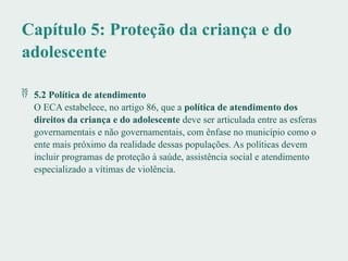 Capítulo 5: Proteção da criança e do
adolescente
 5.2 Política de atendimento
O ECA estabelece, no artigo 86, que a política de atendimento dos
direitos da criança e do adolescente deve ser articulada entre as esferas
governamentais e não governamentais, com ênfase no município como o
ente mais próximo da realidade dessas populações. As políticas devem
incluir programas de proteção à saúde, assistência social e atendimento
especializado a vítimas de violência.
 