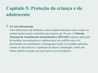 Capítulo 5: Proteção da criança e do
adolescente
 5.3 Atos infracionais
Atos infracionais são definidos como condutas descritas como crimes ou
contravenções penais cometidas por menores de 18 anos. O Sistema
Nacional de Atendimento Socioeducativo (SINASE) regula a aplicação
de medidas socioeducativas a adolescentes em conflito com a lei,
priorizando sua reabilitação e reintegração social. As medidas aplicadas
variam de advertências e reparação de danos à internação, sendo esta
última aplicável apenas em casos graves ou reincidentes.
 