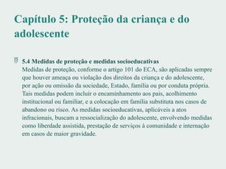 Capítulo 5: Proteção da criança e do
adolescente
 5.4 Medidas de proteção e medidas socioeducativas
Medidas de proteção, conforme o artigo 101 do ECA, são aplicadas sempre
que houver ameaça ou violação dos direitos da criança e do adolescente,
por ação ou omissão da sociedade, Estado, família ou por conduta própria.
Tais medidas podem incluir o encaminhamento aos pais, acolhimento
institucional ou familiar, e a colocação em família substituta nos casos de
abandono ou risco. As medidas socioeducativas, aplicáveis a atos
infracionais, buscam a ressocialização do adolescente, envolvendo medidas
como liberdade assistida, prestação de serviços à comunidade e internação
em casos de maior gravidade.
 