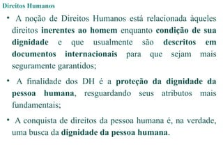 Direitos Humanos
• A noção de Direitos Humanos está relacionada àqueles
direitos inerentes ao homem enquanto condição de sua
dignidade e que usualmente são descritos em
documentos internacionais para que sejam mais
seguramente garantidos;
• A finalidade dos DH é a proteção da dignidade da
pessoa humana, resguardando seus atributos mais
fundamentais;
• A conquista de direitos da pessoa humana é, na verdade,
uma busca da dignidade da pessoa humana.
 
