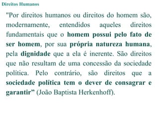 Direitos Humanos
"Por direitos humanos ou direitos do homem são,
modernamente, entendidos aqueles direitos
fundamentais que o homem possui pelo fato de
ser homem, por sua própria natureza humana,
pela dignidade que a ela é inerente. São direitos
que não resultam de uma concessão da sociedade
política. Pelo contrário, são direitos que a
sociedade política tem o dever de consagrar e
garantir” (João Baptista Herkenhoff).
 
