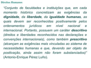 Direitos Humanos
“Conjunto de faculdades e instituições que, em cada
momento histórico concretizam as exigências da
dignidade, da liberdade, da igualdade humanas, as
quais devem ser reconhecidas positivamente pelos
ordenamentos jurídicos em nível nacional e
internacional. Portanto, possuem um caráter descritivo
(direitos e liberdades reconhecidos nas declarações e
convenções internacionais), como também prescritivo
(alcançam as exigências mais vinculadas ao sistema de
necessidades humanas e que, devendo ser objeto de
positivação, ainda assim não foram substanciados)”
(Antonio-Enrique Pérez Luño).
 