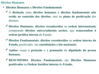 Direitos Humanos
• Direitos Humanos x Direitos Fundamentais
 A distinção entre direitos humanos e direitos fundamentais não
reside no conteúdo dos direitos, mas no plano de positivação dos
direitos;
 Direitos Humanos: direitos reconhecidos na ordem internacional,
compreende direitos universalmente aceitos, que transcendem à
ordem jurídica interna do Estado;
 Direitos Fundamentais: direitos reconhecidos na ordem interna do
Estado, positivados nas constituições e leis nacionais;
 Ambos visam à proteção e à promoção da dignidade da pessoa
humana;
 RESUMINDO: Direitos Fundamentais são Direitos Humanos
positivados na Ordem Jurídica interna do Estado.
 