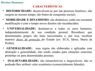 Direitos Humanos
CARACTERÍSTICAS
• HISTORICIDADE: desenvolvem-se por um processo histórico, não
surgem ao mesmo tempo, são frutos de conquistas sociais;
• MOBILIDADE E DINAMISMO: são dinâmicos, estão em constante
modificação e com o tempo novos direitos são reconhecidos;
• UNIVERSALIDADE: destinam-se a todos os seres humanos,
independentemente de sua condição pessoal. Reconhece que
determinados grupos são mais necessitados e, por isso, recebem
maiores doses de proteção do Estado (ex: ECA, Idoso, Maria da
Penha);
• GENERALIDADE: suas regras são elaboradas e aplicadas com
abstração e generalidade, não sendo criadas para situações concretas
pretéritas ou para determinadas pessoas;
• INALIENABILIDADE: são intransferíveis e inegociáveis, não se
podendo lhes atribuir valor econômico (comercialmente falando);
 