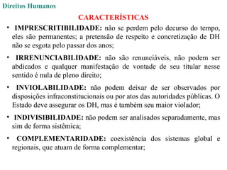 Direitos Humanos
CARACTERÍSTICAS
• IMPRESCRITIBILIDADE: não se perdem pelo decurso do tempo,
eles são permanentes; a pretensão de respeito e concretização de DH
não se esgota pelo passar dos anos;
• IRRENUNCIABILIDADE: não são renunciáveis, não podem ser
abdicados e qualquer manifestação de vontade de seu titular nesse
sentido é nula de pleno direito;
• INVIOLABILIDADE: não podem deixar de ser observados por
disposições infraconstitucionais ou por atos das autoridades públicas. O
Estado deve assegurar os DH, mas é também seu maior violador;
• INDIVISIBILIDADE: não podem ser analisados separadamente, mas
sim de forma sistêmica;
• COMPLEMENTARIDADE: coexistência dos sistemas global e
regionais, que atuam de forma complementar;
 