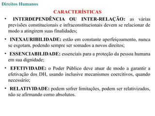 Direitos Humanos
CARACTERÍSTICAS
• INTERDEPENDÊNCIA OU INTER-RELAÇÃO: as várias
previsões constitucionais e infraconstitucionais devem se relacionar de
modo a atingirem suas finalidades;
• INEXAURIBILIDADE: estão em constante aperfeiçoamento, nunca
se esgotam, podendo sempre ser somados a novos direitos;
• ESSENCIABILIDADE: essenciais para a proteção da pessoa humana
em sua dignidade;
• EFETIVIDADE: o Poder Público deve atuar de modo a garantir a
efetivação dos DH, usando inclusive mecanismos coercitivos, quando
necessário;
• RELATIVIDADE: podem sofrer limitações, podem ser relativizados,
não se afirmando como absolutos.
 
