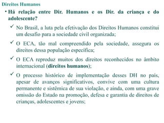 Direitos Humanos
• Há relação entre Dir. Humanos e os Dir. da criança e do
adolescente?
 No Brasil, a luta pela efetivação dos Direitos Humanos constitui
um desafio para a sociedade civil organizada;
 O ECA, tão mal compreendido pela sociedade, assegura os
direitos dessa população específica;
 O ECA reproduz muitos dos direitos reconhecidos no âmbito
internacional (direitos humanos);
 O processo histórico de implementação desses DH no país,
apesar de avanços significativos, convive com uma cultura
permanente e sistêmica de sua violação, e ainda, com uma grave
omissão do Estado na promoção, defesa e garantia de direitos de
crianças, adolescentes e jovens;
 