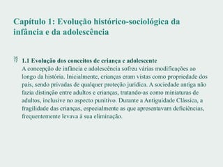 Capítulo 1: Evolução histórico-sociológica da
infância e da adolescência
 1.1 Evolução dos conceitos de criança e adolescente
A concepção de infância e adolescência sofreu várias modificações ao
longo da história. Inicialmente, crianças eram vistas como propriedade dos
pais, sendo privadas de qualquer proteção jurídica. A sociedade antiga não
fazia distinção entre adultos e crianças, tratando-as como miniaturas de
adultos, inclusive no aspecto punitivo. Durante a Antiguidade Clássica, a
fragilidade das crianças, especialmente as que apresentavam deficiências,
frequentemente levava à sua eliminação.
 