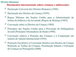 Direitos Humanos
Documentos internacionais sobres crianças e adolescentes
 Declaração Universal dos Direitos Humanos (1948);
 Declaração dos Direitos da Criança (1959);
 Regras Mínimas das Nações Unidas para a Administração da
Justiça da Infância e da Juventude (Regras de Beijing) (1985);
 Convenção sobre os Direitos da Criança (1989);
 Princípios das Nações Unidas para a Prevenção da Delinquência
Juvenil (Princípios Orientadores de Riad) (1990);
 Convenção relativa à Proteção das Crianças e à Cooperação em
matéria de Adoção Internacional (1993);
 Protocolo Facultativo à Convenção Relativa aos Direitos da Criança
Referente ao Tráfico de Crianças, Prostituição Infantil e Utilização
de Crianças na Pornografia (2000)
 