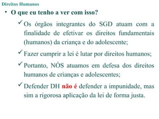 Direitos Humanos
• O que eu tenho a ver com isso?
Os órgãos integrantes do SGD atuam com a
finalidade de efetivar os direitos fundamentais
(humanos) da criança e do adolescente;
Fazer cumprir a lei é lutar por direitos humanos;
Portanto, NÓS atuamos em defesa dos direitos
humanos de crianças e adolescentes;
Defender DH não é defender a impunidade, mas
sim a rigorosa aplicação da lei de forma justa.
 