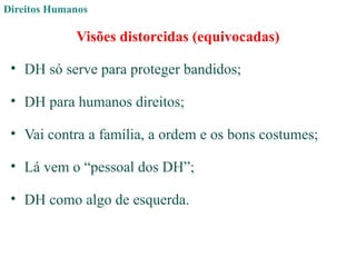 Direitos Humanos
Visões distorcidas (equivocadas)
• DH só serve para proteger bandidos;
• DH para humanos direitos;
• Vai contra a família, a ordem e os bons costumes;
• Lá vem o “pessoal dos DH”;
• DH como algo de esquerda.
 