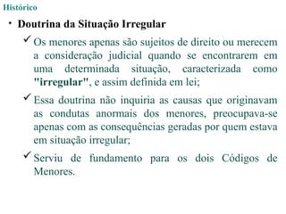 Histórico
• Doutrina da Situação Irregular
 Os menores apenas são sujeitos de direito ou merecem
a consideração judicial quando se encontrarem em
uma determinada situação, caracterizada como
"irregular", e assim definida em lei;
 Essa doutrina não inquiria as causas que originavam
as condutas anormais dos menores, preocupava-se
apenas com as consequências geradas por quem estava
em situação irregular;
 Serviu de fundamento para os dois Códigos de
Menores.
 