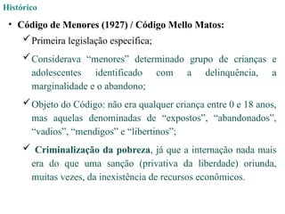 Histórico
• Código de Menores (1927) / Código Mello Matos:
Primeira legislação específica;
Considerava “menores” determinado grupo de crianças e
adolescentes identificado com a delinquência, a
marginalidade e o abandono;
Objeto do Código: não era qualquer criança entre 0 e 18 anos,
mas aquelas denominadas de “expostos”, “abandonados”,
“vadios”, “mendigos” e “libertinos”;
 Criminalização da pobreza, já que a internação nada mais
era do que uma sanção (privativa da liberdade) oriunda,
muitas vezes, da inexistência de recursos econômicos.
 