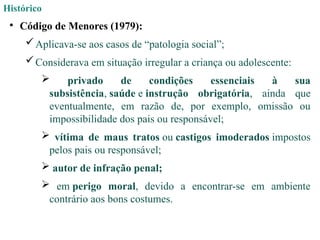 Histórico
• Código de Menores (1979):
Aplicava-se aos casos de “patologia social”;
Considerava em situação irregular a criança ou adolescente:
 privado de condições essenciais à sua
subsistência, saúde e instrução obrigatória, ainda que
eventualmente, em razão de, por exemplo, omissão ou
impossibilidade dos pais ou responsável;
 vítima de maus tratos ou castigos imoderados impostos
pelos pais ou responsável;
 autor de infração penal;
 em perigo moral, devido a encontrar-se em ambiente
contrário aos bons costumes.
 