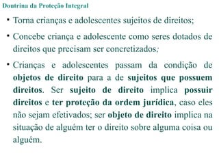 Doutrina da Proteção Integral
• Torna crianças e adolescentes sujeitos de direitos;
• Concebe criança e adolescente como seres dotados de
direitos que precisam ser concretizados;
• Crianças e adolescentes passam da condição de
objetos de direito para a de sujeitos que possuem
direitos. Ser sujeito de direito implica possuir
direitos e ter proteção da ordem jurídica, caso eles
não sejam efetivados; ser objeto de direito implica na
situação de alguém ter o direito sobre alguma coisa ou
alguém.
 