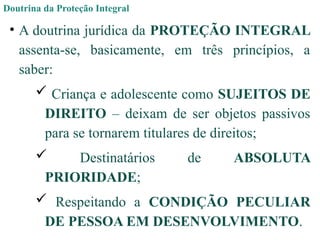 Doutrina da Proteção Integral
• A doutrina jurídica da PROTEÇÃO INTEGRAL
assenta-se, basicamente, em três princípios, a
saber:
 Criança e adolescente como SUJEITOS DE
DIREITO – deixam de ser objetos passivos
para se tornarem titulares de direitos;
 Destinatários de ABSOLUTA
PRIORIDADE;
 Respeitando a CONDIÇÃO PECULIAR
DE PESSOA EM DESENVOLVIMENTO.
 