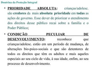 Doutrina da Proteção Integral
• PRIORIDADE ABSOLUTA: crianças/adolesc.
são credores da mais absoluta prioridade em todas as
ações de governo. Esse dever de priorizar o atendimento
dos direitos desse público recai sobre a família e o
Poder Público;
• CONDIÇÃO PECULIAR DE
DESENVOLVIMENTO: reconhece que
crianças/adolesc. estão em um período de mudança, de
alterações bio-psico-sociais e que são detentores de
todos os direitos que têm os adultos e mais aqueles
especiais ao seu ciclo de vida, à sua idade, enfim, ao seu
processo de desenvolvimento.
 