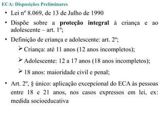 ECA: Disposições Preliminares
• Lei nº 8.069, de 13 de Julho de 1990
• Dispõe sobre a proteção integral à criança e ao
adolescente – art. 1º;
• Definição de criança e adolescente: art. 2º;
Criança: até 11 anos (12 anos incompletos);
Adolescente: 12 a 17 anos (18 anos incompletos);
18 anos: maioridade civil e penal;
• Art. 2º, § único: aplicação excepcional do ECA às pessoas
entre 18 e 21 anos, nos casos expressos em lei, ex:
medida socioeducativa
 