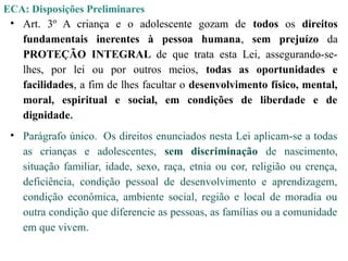 ECA: Disposições Preliminares
• Art. 3º A criança e o adolescente gozam de todos os direitos
fundamentais inerentes à pessoa humana, sem prejuízo da
PROTEÇÃO INTEGRAL de que trata esta Lei, assegurando-se-
lhes, por lei ou por outros meios, todas as oportunidades e
facilidades, a fim de lhes facultar o desenvolvimento físico, mental,
moral, espiritual e social, em condições de liberdade e de
dignidade.
• Parágrafo único. Os direitos enunciados nesta Lei aplicam-se a todas
as crianças e adolescentes, sem discriminação de nascimento,
situação familiar, idade, sexo, raça, etnia ou cor, religião ou crença,
deficiência, condição pessoal de desenvolvimento e aprendizagem,
condição econômica, ambiente social, região e local de moradia ou
outra condição que diferencie as pessoas, as famílias ou a comunidade
em que vivem.
 