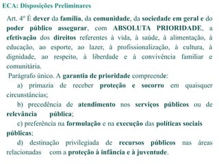 ECA: Disposições Preliminares
Art. 4º É dever da família, da comunidade, da sociedade em geral e do
poder público assegurar, com ABSOLUTA PRIORIDADE, a
efetivação dos direitos referentes à vida, à saúde, à alimentação, à
educação, ao esporte, ao lazer, à profissionalização, à cultura, à
dignidade, ao respeito, à liberdade e à convivência familiar e
comunitária.
Parágrafo único. A garantia de prioridade compreende:
a) primazia de receber proteção e socorro em quaisquer
circunstâncias;
b) precedência de atendimento nos serviços públicos ou de
relevância pública;
c) preferência na formulação e na execução das políticas sociais
públicas;
d) destinação privilegiada de recursos públicos nas áreas
relacionadas com a proteção à infância e à juventude.
 
