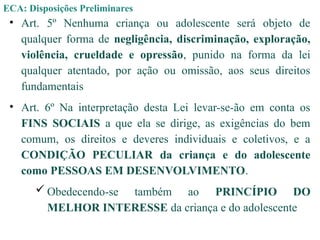 ECA: Disposições Preliminares
• Art. 5º Nenhuma criança ou adolescente será objeto de
qualquer forma de negligência, discriminação, exploração,
violência, crueldade e opressão, punido na forma da lei
qualquer atentado, por ação ou omissão, aos seus direitos
fundamentais
• Art. 6º Na interpretação desta Lei levar-se-ão em conta os
FINS SOCIAIS a que ela se dirige, as exigências do bem
comum, os direitos e deveres individuais e coletivos, e a
CONDIÇÃO PECULIAR da criança e do adolescente
como PESSOAS EM DESENVOLVIMENTO.
 Obedecendo-se também ao PRINCÍPIO DO
MELHOR INTERESSE da criança e do adolescente
 