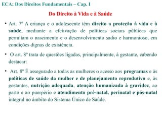 Do Direito à Vida e à Saúde
• Art. 7º A criança e o adolescente têm direito a proteção à vida e à
saúde, mediante a efetivação de políticas sociais públicas que
permitam o nascimento e o desenvolvimento sadio e harmonioso, em
condições dignas de existência.
• O art. 8º trata de questões ligadas, principalmente, à gestante, cabendo
destacar:
• Art. 8º É assegurado a todas as mulheres o acesso aos programas e às
políticas de saúde da mulher e de planejamento reprodutivo e, às
gestantes, nutrição adequada, atenção humanizada à gravidez, ao
parto e ao puerpério e atendimento pré-natal, perinatal e pós-natal
integral no âmbito do Sistema Único de Saúde.
ECA: Dos Direitos Fundamentais – Cap. I
 