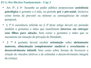 • Art. 8º, § 4o
Incumbe ao poder público proporcionar assistência
psicológica à gestante e à mãe, no período pré e pós-natal, inclusive
como forma de prevenir ou minorar as consequências do estado
puerperal;
• § 5º A assistência referida no § 4º deste artigo deverá ser prestada
também a gestantes e mães que manifestem interesse em entregar
seus filhos para adoção, bem como a gestantes e mães que se
encontrem em situação de privação de liberdade;
• § 7º A gestante deverá receber orientação sobre aleitamento
materno, alimentação complementar saudável e crescimento e
desenvolvimento infantil, bem como sobre formas de favorecer a
criação de vínculos afetivos e de estimular o desenvolvimento integral
da criança;
ECA: Dos Direitos Fundamentais – Cap. I
 