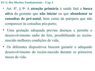 • Art. 8º, § 9o
A atenção primária à saúde fará a busca
ativa da gestante que não iniciar ou que abandonar as
consultas de pré-natal, bem como da puérpera que não
comparecer às consultas pós-parto;
• Uma gestação adequada previne doenças e permite o
desenvolvimento sadio do feto, possibilitando ao recém-
nascido melhores condições de vida;
• Os diferentes dispositivos buscam garantir o adequado
desenvolvimento do recém-nascido durante os primeiros
meses de vida.
ECA: Dos Direitos Fundamentais – Cap. I
 