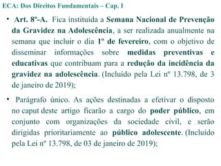 • Art. 8º-A. Fica instituída a Semana Nacional de Prevenção
da Gravidez na Adolescência, a ser realizada anualmente na
semana que incluir o dia 1º de fevereiro, com o objetivo de
disseminar informações sobre medidas preventivas e
educativas que contribuam para a redução da incidência da
gravidez na adolescência. (Incluído pela Lei nº 13.798, de 3
de janeiro de 2019);
• Parágrafo único. As ações destinadas a efetivar o disposto
no caput deste artigo ficarão a cargo do poder público, em
conjunto com organizações da sociedade civil, e serão
dirigidas prioritariamente ao público adolescente. (Incluído
pela Lei nº 13.798, de 03 de janeiro de 2019);
ECA: Dos Direitos Fundamentais – Cap. I
 