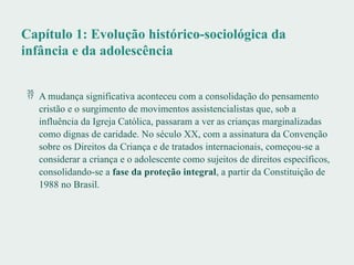 Capítulo 1: Evolução histórico-sociológica da
infância e da adolescência
 A mudança significativa aconteceu com a consolidação do pensamento
cristão e o surgimento de movimentos assistencialistas que, sob a
influência da Igreja Católica, passaram a ver as crianças marginalizadas
como dignas de caridade. No século XX, com a assinatura da Convenção
sobre os Direitos da Criança e de tratados internacionais, começou-se a
considerar a criança e o adolescente como sujeitos de direitos específicos,
consolidando-se a fase da proteção integral, a partir da Constituição de
1988 no Brasil.
 