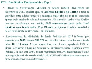 • Dados da Organização Mundial da Saúde (OMS) divulgados em
fevereiro de 2018 revelam que, na América Latina e no Caribe, a taxa de
gravidez entre adolescentes é a segunda mais alta do mundo, superada
apenas pela média da África Subsaariana. Na América Latina e no Caribe,
ocorrem anualmente, em média, 66,5 nascimentos para cada 1 mil
meninas com idade entre 15 e 19 anos, enquanto o índice mundial é
de 46 nascimentos entre cada 1 mil meninas;
• Levantamento do Ministério da Saúde fechado em 2017 informa que,
somente em 2015, foram 546.529 os nascidos vivos de mães com idade
entre 10 e 19 anos. A taxa apresentou, em 11 anos, queda de 17% no
Brasil, conforme a base do Sistema de Informação sobre Nascidos Vivos
(Sinasc), já que, em 2004, foram registrados 661.290 nascimentos (Fonte:
http://agenciabrasil.ebc.com.br/saude/noticia/2019-01/lei-fixa-data-da-semana-de-
prevencao-da-gravidez-na-adolescencia).
ECA: Dos Direitos Fundamentais – Cap. I
 