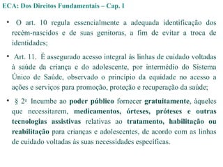 • O art. 10 regula essencialmente a adequada identificação dos
recém-nascidos e de suas genitoras, a fim de evitar a troca de
identidades;
• Art. 11. É assegurado acesso integral às linhas de cuidado voltadas
à saúde da criança e do adolescente, por intermédio do Sistema
Único de Saúde, observado o princípio da equidade no acesso a
ações e serviços para promoção, proteção e recuperação da saúde;
• § 2o
Incumbe ao poder público fornecer gratuitamente, àqueles
que necessitarem, medicamentos, órteses, próteses e outras
tecnologias assistivas relativas ao tratamento, habilitação ou
reabilitação para crianças e adolescentes, de acordo com as linhas
de cuidado voltadas às suas necessidades específicas.
ECA: Dos Direitos Fundamentais – Cap. I
 