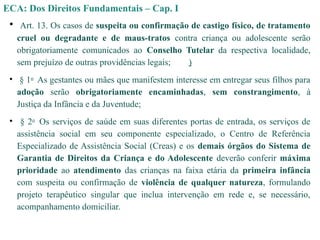 ECA: Dos Direitos Fundamentais – Cap. I
• Art. 13. Os casos de suspeita ou confirmação de castigo físico, de tratamento
cruel ou degradante e de maus-tratos contra criança ou adolescente serão
obrigatoriamente comunicados ao Conselho Tutelar da respectiva localidade,
sem prejuízo de outras providências legais; )
• § 1o
As gestantes ou mães que manifestem interesse em entregar seus filhos para
adoção serão obrigatoriamente encaminhadas, sem constrangimento, à
Justiça da Infância e da Juventude;
• § 2o
Os serviços de saúde em suas diferentes portas de entrada, os serviços de
assistência social em seu componente especializado, o Centro de Referência
Especializado de Assistência Social (Creas) e os demais órgãos do Sistema de
Garantia de Direitos da Criança e do Adolescente deverão conferir máxima
prioridade ao atendimento das crianças na faixa etária da primeira infância
com suspeita ou confirmação de violência de qualquer natureza, formulando
projeto terapêutico singular que inclua intervenção em rede e, se necessário,
acompanhamento domiciliar.
 