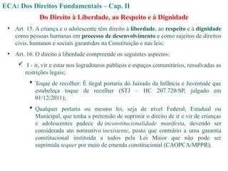 ECA: Dos Direitos Fundamentais – Cap. II
Do Direito à Liberdade, ao Respeito e à Dignidade
• Art. 15. A criança e o adolescente têm direito à liberdade, ao respeito e à dignidade
como pessoas humanas em processo de desenvolvimento e como sujeitos de direitos
civis, humanos e sociais garantidos na Constituição e nas leis;
• Art. 16. O direito à liberdade compreende os seguintes aspectos:
 I - ir, vir e estar nos logradouros públicos e espaços comunitários, ressalvadas as
restrições legais;
 Toque de recolher: É ilegal portaria do Juizado da Infância e Juventude que
estabeleça toque de recolher (STJ – HC 207.720/SP, julgado em
01/12/2011);
 Qualquer portaria ou mesmo lei, seja de nível Federal, Estadual ou
Municipal, que tenha a pretensão de suprimir o direito de ir e vir de crianças
e adolescentes padece de inconstitucionalidade manifesta, devendo ser
considerada ato normativo inexistente, posto que contrário a uma garantia
constitucional instituída a todos pela Lei Maior que não pode ser
suprimida sequer por meio de emenda constitucional (CAOPCA/MPPR);
 