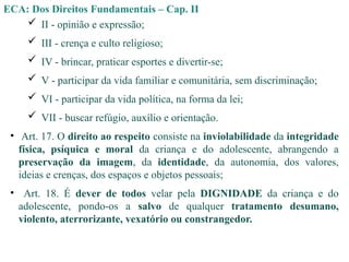 ECA: Dos Direitos Fundamentais – Cap. II
 II - opinião e expressão;
 III - crença e culto religioso;
 IV - brincar, praticar esportes e divertir-se;
 V - participar da vida familiar e comunitária, sem discriminação;
 VI - participar da vida política, na forma da lei;
 VII - buscar refúgio, auxílio e orientação.
• Art. 17. O direito ao respeito consiste na inviolabilidade da integridade
física, psíquica e moral da criança e do adolescente, abrangendo a
preservação da imagem, da identidade, da autonomia, dos valores,
ideias e crenças, dos espaços e objetos pessoais;
• Art. 18. É dever de todos velar pela DIGNIDADE da criança e do
adolescente, pondo-os a salvo de qualquer tratamento desumano,
violento, aterrorizante, vexatório ou constrangedor.
 