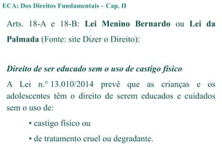 ECA: Dos Direitos Fundamentais – Cap. II
Arts. 18-A e 18-B: Lei Menino Bernardo ou Lei da
Palmada (Fonte: site Dizer o Direito):
Direito de ser educado sem o uso de castigo físico
A Lei n.° 13.010/2014 prevê que as crianças e os
adolescentes têm o direito de serem educados e cuidados
sem o uso de:
• castigo físico ou
• de tratamento cruel ou degradante.
 