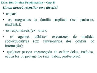 ECA: Dos Direitos Fundamentais – Cap. II
Quem deverá respeitar esse direito?
• os pais
• os integrantes da família ampliada (exs: padrasto,
madrasta);
• os responsáveis (ex: tutor);
• os agentes públicos executores de medidas
socioeducativas (ex: funcionários dos centros de
internação);
• qualquer pessoa encarregada de cuidar deles, tratá-los,
educá-los ou protegê-los (exs: babás, professores).
 