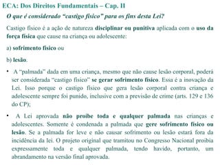ECA: Dos Direitos Fundamentais – Cap. II
O que é considerado “castigo físico” para os fins desta Lei?
Castigo físico é a ação de natureza disciplinar ou punitiva aplicada com o uso da
força física que cause na criança ou adolescente:
a) sofrimento físico ou
b) lesão.
• A “palmada” dada em uma criança, mesmo que não cause lesão corporal, poderá
ser considerada “castigo físico” se gerar sofrimento físico. Essa é a inovação da
Lei. Isso porque o castigo físico que gera lesão corporal contra criança e
adolescente sempre foi punido, inclusive com a previsão de crime (arts. 129 e 136
do CP);
• A Lei aprovada não proíbe toda e qualquer palmada nas crianças e
adolescentes. Somente é condenada a palmada que gere sofrimento físico ou
lesão. Se a palmada for leve e não causar sofrimento ou lesão estará fora da
incidência da lei. O projeto original que tramitou no Congresso Nacional proibia
expressamente toda e qualquer palmada, tendo havido, portanto, um
abrandamento na versão final aprovada.
 