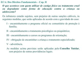 ECA: Dos Direitos Fundamentais – Cap. II
O que acontece com quem utilizar de castigo físico ou tratamento cruel
ou degradante como forma de educação contra a criança ou
adolescente?
Os infratores estarão sujeitos, sem prejuízo de outras sanções cabíveis, às
seguintes medidas, que serão aplicadas de acordo com a gravidade do caso:
I - encaminhamento a programa oficial ou comunitário de proteção à
família;
II - encaminhamento a tratamento psicológico ou psiquiátrico;
III - encaminhamento a cursos ou programas de orientação;
IV - obrigação de encaminhar a criança a tratamento especializado;
V - advertência.
As medidas acima previstas serão aplicadas pelo Conselho Tutelar,
sem prejuízo de outras providências legais.
 