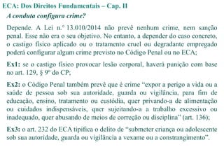 ECA: Dos Direitos Fundamentais – Cap. II
A conduta configura crime?
Depende. A Lei n.° 13.010/2014 não prevê nenhum crime, nem sanção
penal. Esse não era o seu objetivo. No entanto, a depender do caso concreto,
o castigo físico aplicado ou o tratamento cruel ou degradante empregado
poderá configurar algum crime previsto no Código Penal ou no ECA;
Ex1: se o castigo físico provocar lesão corporal, haverá punição com base
no art. 129, § 9º do CP;
Ex2: o Código Penal também prevê que é crime “expor a perigo a vida ou a
saúde de pessoa sob sua autoridade, guarda ou vigilância, para fim de
educação, ensino, tratamento ou custódia, quer privando-a de alimentação
ou cuidados indispensáveis, quer sujeitando-a a trabalho excessivo ou
inadequado, quer abusando de meios de correção ou disciplina” (art. 136);
Ex3: o art. 232 do ECA tipifica o delito de “submeter criança ou adolescente
sob sua autoridade, guarda ou vigilância a vexame ou a constrangimento”.
 