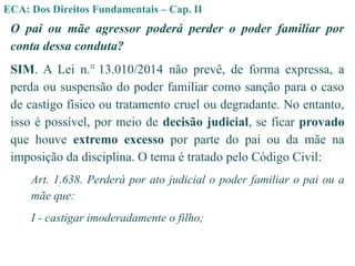 ECA: Dos Direitos Fundamentais – Cap. II
O pai ou mãe agressor poderá perder o poder familiar por
conta dessa conduta?
SIM. A Lei n.° 13.010/2014 não prevê, de forma expressa, a
perda ou suspensão do poder familiar como sanção para o caso
de castigo físico ou tratamento cruel ou degradante. No entanto,
isso é possível, por meio de decisão judicial, se ficar provado
que houve extremo excesso por parte do pai ou da mãe na
imposição da disciplina. O tema é tratado pelo Código Civil:
Art. 1.638. Perderá por ato judicial o poder familiar o pai ou a
mãe que:
I - castigar imoderadamente o filho;
 