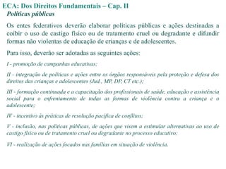 ECA: Dos Direitos Fundamentais – Cap. II
Políticas públicas
Os entes federativos deverão elaborar políticas públicas e ações destinadas a
coibir o uso de castigo físico ou de tratamento cruel ou degradante e difundir
formas não violentas de educação de crianças e de adolescentes.
Para isso, deverão ser adotadas as seguintes ações:
I - promoção de campanhas educativas;
II - integração de políticas e ações entre os órgãos responsáveis pela proteção e defesa dos
direitos das crianças e adolescentes (Jud., MP, DP, CT etc.);
III - formação continuada e a capacitação dos profissionais de saúde, educação e assistência
social para o enfrentamento de todas as formas de violência contra a criança e o
adolescente;
IV - incentivo às práticas de resolução pacífica de conflitos;
V - inclusão, nas políticas públicas, de ações que visem a estimular alternativas ao uso de
castigo físico ou de tratamento cruel ou degradante no processo educativo;
VI - realização de ações focados nas famílias em situação de violência.
 