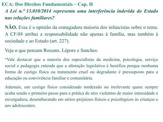 ECA: Dos Direitos Fundamentais – Cap. II
A Lei n.° 13.010/2014 representa uma interferência indevida do Estado
nas relações familiares?
NÃO. Essa é a opinião da esmagadora maioria dos infancistas sobre o tema.
A CF/88 atribui a responsabilidade não apenas à família, mas também à
sociedade e ao Estado (art. 227).
Veja o que pensam Rossato, Lépore e Sanches:
“Vale destacar que a maioria dos especialistas da medicina, psicologia, serviço
social e pedagogia entende que a alteração legislativa é benéfica porque nenhuma
forma de castigo física ou tratamento cruel ou degradante é pressuposto para a
educação ou convivência familiar e comunitária.
Ademais, um castigo físico considerado moderado ou irrelevante quase sempre
acaba sendo o primeiro passo para a prática de atos violentos de maior intensidade e
envergadura, desembocando em sérios prejuízos físicos e psicológicos às crianças e
aos adolescentes.
 
