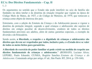 ECA: Dos Direitos Fundamentais – Cap. II
(...)
Os argumentos no sentido que o Estado não pode interferir no seio da família são
fundados na ideia tutelar e da doutrina da situação irregular que vigiam na época do
Código Melo de Matos, de 1927, e do Código de Menores, de 1979, que tomavam a
criança como objeto de interesse dos pais.
Entretanto, com a edição do Estatuto da Criança e do Adolescente passou a vigorar a
doutrina da proteção integral, segundo a qual crianças e adolescente são sujeitos de
direitos em estágio peculiar de desenvolvimento, credores de todos os direitos
fundamentais previstos aos adultos, além de outras garantias especiais, a exemplo da
diversão e da brincadeira.
Sendo assim, a liberdade, o respeito e a dignidade de crianças e adolescentes são
direitos que devem ser respeitados por todos, inclusive pais, e o Estado deve se valer
de todos os meios lícitos para garanti-los.
A liberdade de exercício do poder familiar só pode existir na medida do respeito aos
direitos fundamentais de crianças e adolescentes.” (ROSSATO, Luciano Alves;
LÉPORE, Paulo Eduardo; CUNHA, Rogério Sanches. Estatuto da Criança e do
Adolescente. Comentado artigo por artigo. 6ª ed., São Paulo: RT, 2014, p. 159-160).
 